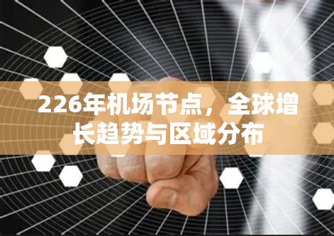 226年机场节点,全球增长趋势与区域分布 226年机场节点,全球增长趋势与区域分布