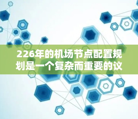 226年的机场节点配置规划是一个复杂而重要的议题,涉及技术、政策、运营等多个层面。以下是对这一规划的详细分析和建议 226年的机场节点配置规划是一个复杂而重要的议题,涉及技术、政策、运营等多个层面。以下是对这一规划的详细分析和建议