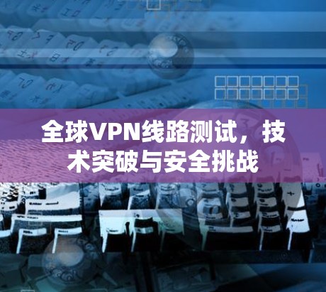全球VPN线路测试,技术突破与安全挑战 全球VPN线路测试,技术突破与安全挑战