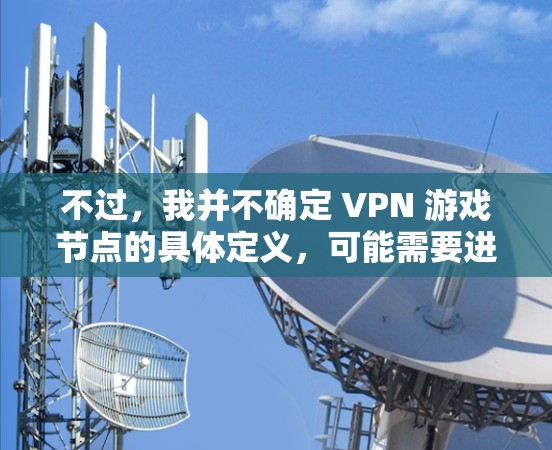 不过,我并不确定 VPN 游戏节点的具体定义,可能需要进一步的研究和确认。此外,VPN游戏节点可能还涉及到游戏内容的全球化,玩家可能通过这些游戏来获取全球范围内的游戏内容,从而实现与世界的连接 不过,我并不确定 VPN 游戏节点的具体定义,可能需要进一步的研究和确认。此外,VPN游戏节点可能还涉及到游戏内容的全球化,玩家可能通过这些游戏来获取全球范围内的游戏内容,从而实现与世界的连接