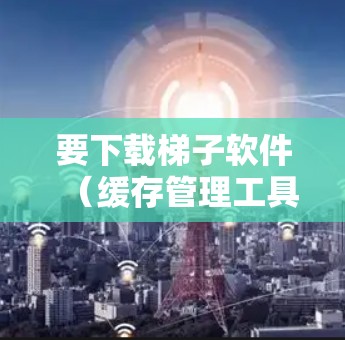 要下载梯子软件(缓存管理工具)您可以按照以下步骤操作 要下载梯子软件(缓存管理工具)您可以按照以下步骤操作