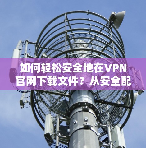 如何轻松安全地在VPN官网下载文件?从安全配置到下载过程的优化 如何轻松安全地在VPN官网下载文件?从安全配置到下载过程的优化
