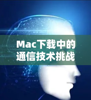 Mac下载中的通信技术挑战与解决方案 Mac下载中的通信技术挑战与解决方案