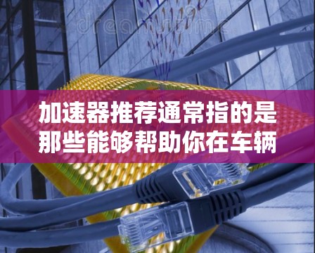 加速器推荐通常指的是那些能够帮助你在车辆加速时更高效、更顺畅的方法。以下是一些常见的加速器推荐和工具,供你参考 加速器推荐通常指的是那些能够帮助你在车辆加速时更高效、更顺畅的方法。以下是一些常见的加速器推荐和工具,供你参考