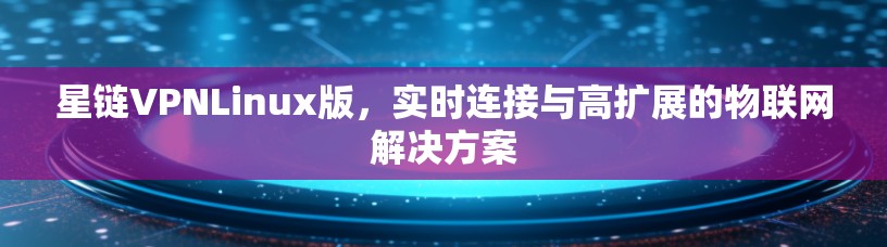 星链VPNLinux版,实时连接与高扩展的物联网解决方案 星链VPNLinux版,实时连接与高扩展的物联网解决方案
