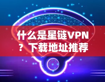 什么是星链VPN?下载地址推荐 什么是星链VPN?下载地址推荐