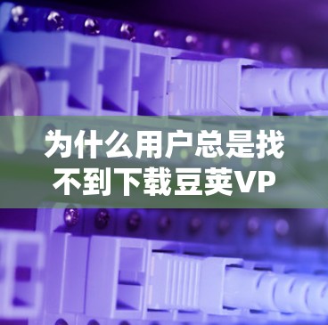 为什么用户总是找不到下载豆荚VPN软件?它们是如何这样影响我们的下载过程的? 为什么用户总是找不到下载豆荚VPN软件?它们是如何这样影响我们的下载过程的?