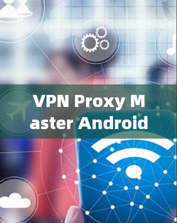VPN Proxy Master Android版的使用技巧与优化 VPN Proxy Master Android版的使用技巧与优化