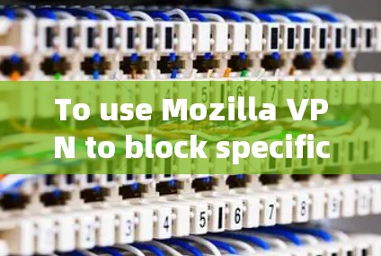 To use Mozilla VPN to block specific websites and manage rules effectively,follow these steps: