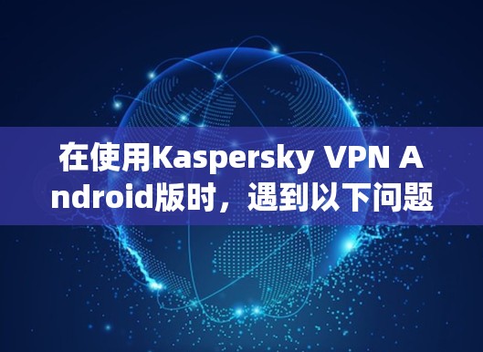 在使用Kaspersky VPN Android版时,遇到以下问题和建议 在使用Kaspersky VPN Android版时,遇到以下问题和建议