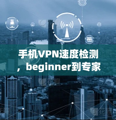 手机VPN速度检测,beginner到专家必看 手机VPN速度检测,beginner到专家必看
