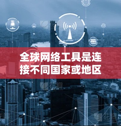 全球网络工具是连接不同国家或地区的服务器、设备或其他网络服务的工具，涵盖了多种功能和应用场景。以下是对这些工具的详细分类和总结