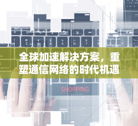 全球加速解决方案，重塑通信网络的时代机遇与挑战