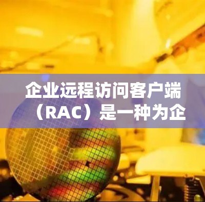 企业远程访问客户端（RAC）是一种为企业提供的工具，用于远程访问内部服务器、存储设备、文件系统和网络设备。以下是RAC的主要功能、类型和应用场景的详细解释