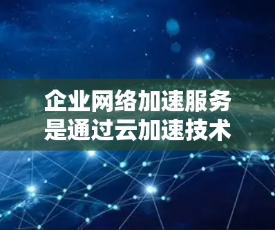 企业网络加速服务是通过云加速技术提升企业网络性能的重要工具，以下是其核心内容及其实施步骤的详细分析