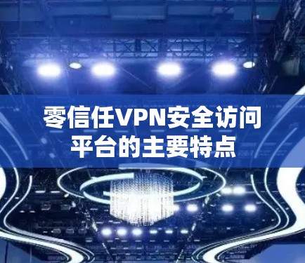 零信任VPN安全访问平台的主要特点 零信任VPN安全访问平台的主要特点