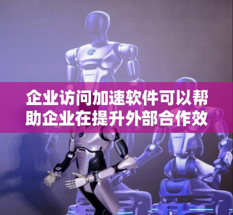 企业访问加速软件可以帮助企业在提升外部合作效率的同时，减少对网络资源的消耗和客户等待时间，从而增强企业的形象和竞争力。以下是一些常见的企业访问加速软件的特点和功能