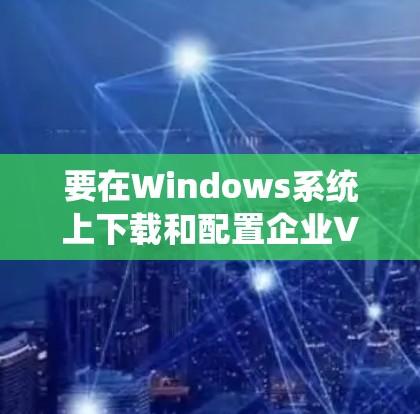 要在Windows系统上下载和配置企业VPN客户端,可以使用以下步骤,具体建议如下 要在Windows系统上下载和配置企业VPN客户端,可以使用以下步骤,具体建议如下