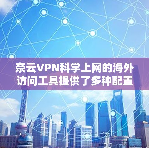 奈云VPN科学上网的海外访问工具提供了多种配置和功能，满足不同用户的需求。以下是一个详细且有条理的总结，涵盖了主要功能和配置选项