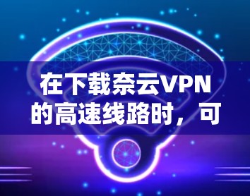 在下载奈云VPN的高速线路时,可以按照以下步骤进行 在下载奈云VPN的高速线路时,可以按照以下步骤进行