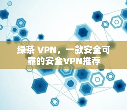 绿茶 VPN,一款安全可靠的安全VPN推荐 绿茶 VPN,一款安全可靠的安全VPN推荐