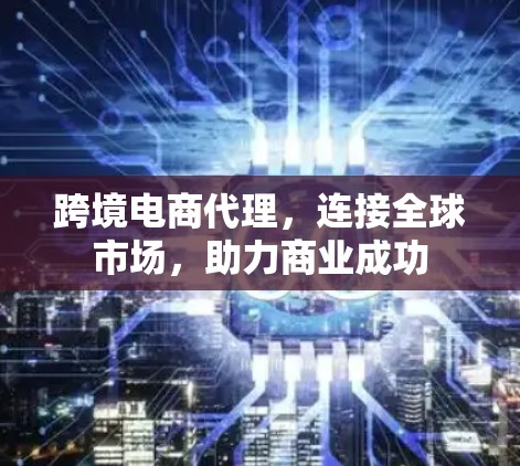 跨境电商代理,连接全球市场,助力商业成功 跨境电商代理,连接全球市场,助力商业成功