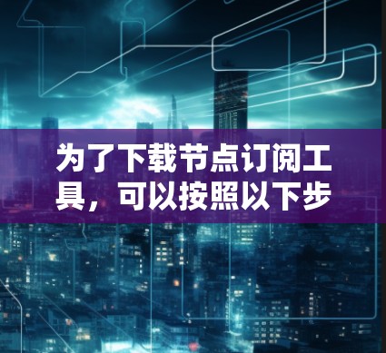 为了下载节点订阅工具，可以按照以下步骤进行