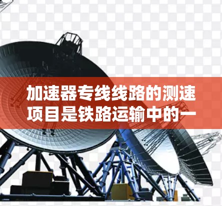 加速器专线线路的测速项目是铁路运输中的一项关键措施，旨在确保列车运行的安全性和效率。以下是对其工作的详细说明
