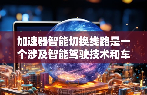 加速器智能切换线路是一个涉及智能驾驶技术和车辆控制系统的概念，主要用于优化车辆在不同路况下的加速和减速控制。以下是对这一概念的详细分析和总结