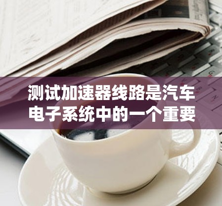 测试加速器线路是汽车电子系统中的一个重要部分,涉及电源、电机、控制电路等多个组件。以下是测试加速器线路的详细步骤 测试加速器线路是汽车电子系统中的一个重要部分,涉及电源、电机、控制电路等多个组件。以下是测试加速器线路的详细步骤