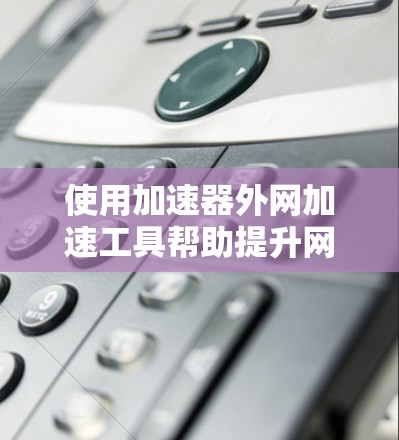 使用加速器外网加速工具帮助提升网页加载速度是一项有效的措施，以下是详细的步骤指南，帮助你高效使用该工具