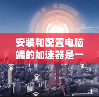 安装和配置电脑端的加速器是一个常见的步骤,尤其在需要提升系统性能时。以下是详细的教程,帮助您顺利完成加速器的安装和配置 安装和配置电脑端的加速器是一个常见的步骤,尤其在需要提升系统性能时。以下是详细的教程,帮助您顺利完成加速器的安装和配置
