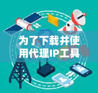 为了下载并使用代理IP工具，您可以按照以下步骤进行